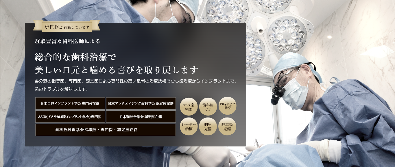 専門医が在籍しています 経験豊富な歯科医師による 総合的な歯科治療で 美しい口元と噛める喜びを取り戻します 各分野の指導医、専門医、認定医による専門性の高い最新の治療技術でむし歯治療からインプラントまで、歯のトラブルを解決します。 日本口腔インプラント学会 専門医在籍 日本アンチエイジング歯科学会 認定医在籍 国際口腔インプラント学会 専門医在籍 日本顎咬合学会 認定医在籍 歯科放射線学会指導医・専門医・認定医在籍 オペ室完備 歯科用CT レーザー治療 個室完備 駐車場完備
