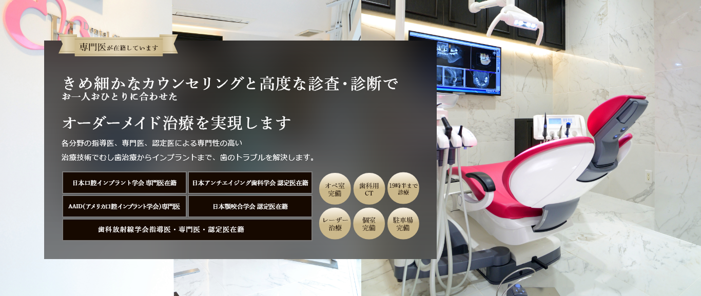 専門医が在籍しています 経験豊富な歯科医師による 総合的な歯科治療で 美しい口元と噛める喜びを取り戻します 各分野の指導医、専門医、認定医による専門性の高い最新の治療技術でむし歯治療からインプラントまで、歯のトラブルを解決します。 日本口腔インプラント学会 専門医在籍 日本アンチエイジング歯科学会 認定医在籍 国際口腔インプラント学会 専門医在籍 日本顎咬合学会 認定医在籍 歯科放射線学会指導医・専門医・認定医在籍 オペ室完備 歯科用CT レーザー治療 個室完備 駐車場完備