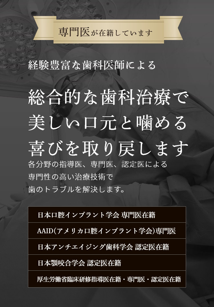 専門医が在籍しています 経験豊富な歯科医師による 総合的な歯科治療で 美しい口元と噛める喜びを取り戻します 各分野の指導医、専門医、認定医による専門性の高い最新の治療技術でむし歯治療からインプラントまで、歯のトラブルを解決します。 日本口腔インプラント学会 専門医在籍 日本アンチエイジング歯科学会 認定医在籍 国際口腔インプラント学会 専門医在籍 日本顎咬合学会 認定医在籍 歯科放射線学会指導医・専門医・認定医在籍 オペ室完備 歯科用CT レーザー治療 個室完備 駐車場完備