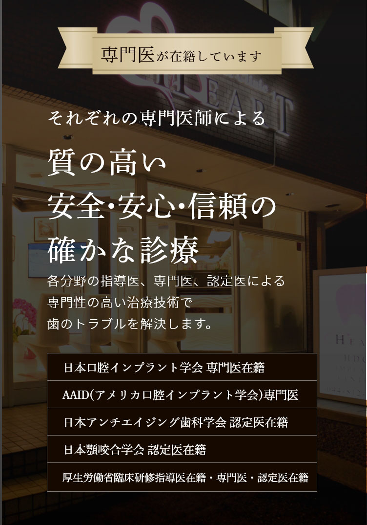 専門医が在籍しています 経験豊富な歯科医師による 総合的な歯科治療で 美しい口元と噛める喜びを取り戻します 各分野の指導医、専門医、認定医による専門性の高い最新の治療技術でむし歯治療からインプラントまで、歯のトラブルを解決します。 日本口腔インプラント学会 専門医在籍 日本アンチエイジング歯科学会 認定医在籍 国際口腔インプラント学会 専門医在籍 日本顎咬合学会 認定医在籍 歯科放射線学会指導医・専門医・認定医在籍 オペ室完備 歯科用CT レーザー治療 個室完備 駐車場完備