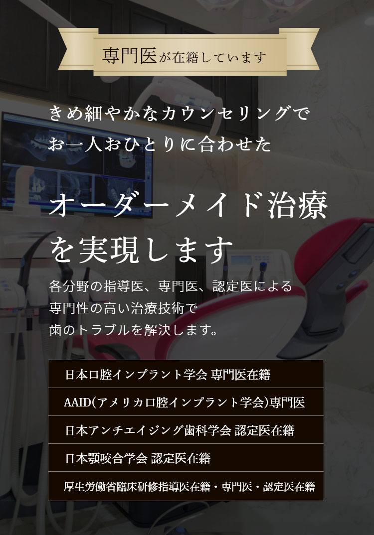 専門医が在籍しています 経験豊富な歯科医師による 総合的な歯科治療で 美しい口元と噛める喜びを取り戻します 各分野の指導医、専門医、認定医による専門性の高い最新の治療技術でむし歯治療からインプラントまで、歯のトラブルを解決します。 日本口腔インプラント学会 専門医在籍 日本アンチエイジング歯科学会 認定医在籍 国際口腔インプラント学会 専門医在籍 日本顎咬合学会 認定医在籍 歯科放射線学会指導医・専門医・認定医在籍 オペ室完備 歯科用CT レーザー治療 個室完備 駐車場完備